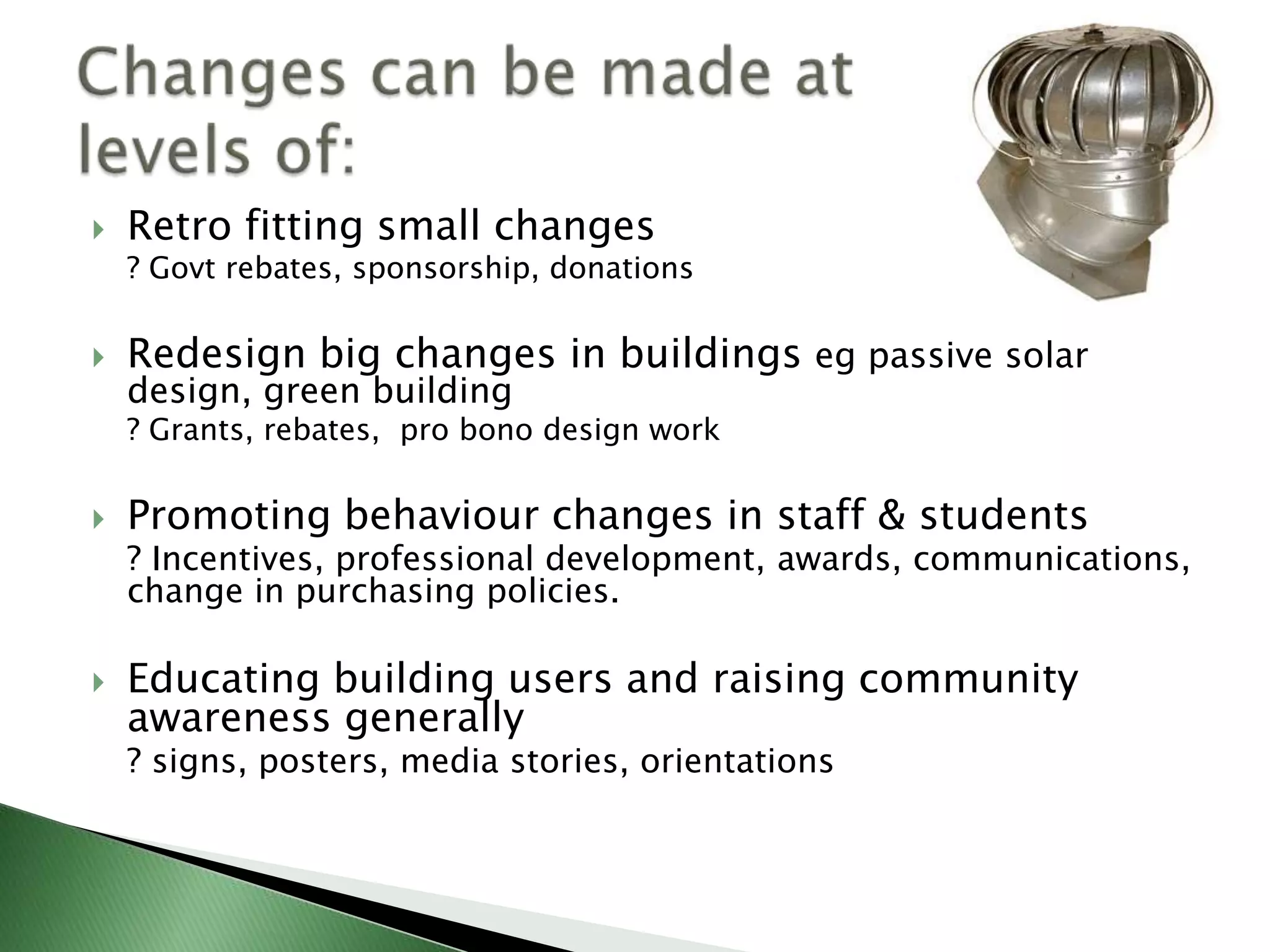    Retro fitting small changes
    ? Govt rebates, sponsorship, donations

   Redesign big changes in buildings eg passive solar
    design, green building
    ? Grants, rebates, pro bono design work

   Promoting behaviour changes in staff & students
    ? Incentives, professional development, awards, communications,
    change in purchasing policies.

   Educating building users and raising community
    awareness generally
    ? signs, posters, media stories, orientations
 
