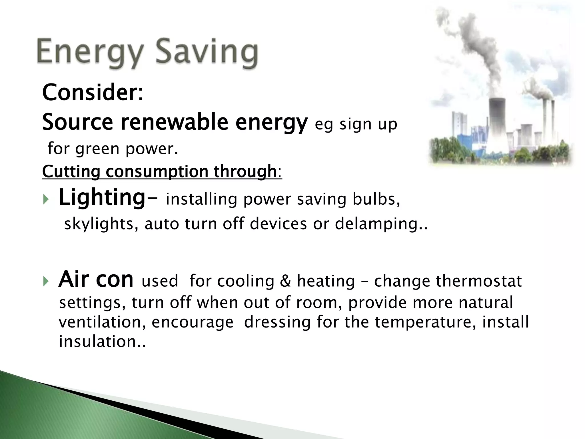 Consider:
Source renewable energy             eg sign up
for green power.
Cutting consumption through:
   Lighting- installing power saving bulbs,
    skylights, auto turn off devices or delamping..


   Air con    used for cooling & heating – change thermostat
    settings, turn off when out of room, provide more natural
    ventilation, encourage dressing for the temperature, install
    insulation..
 