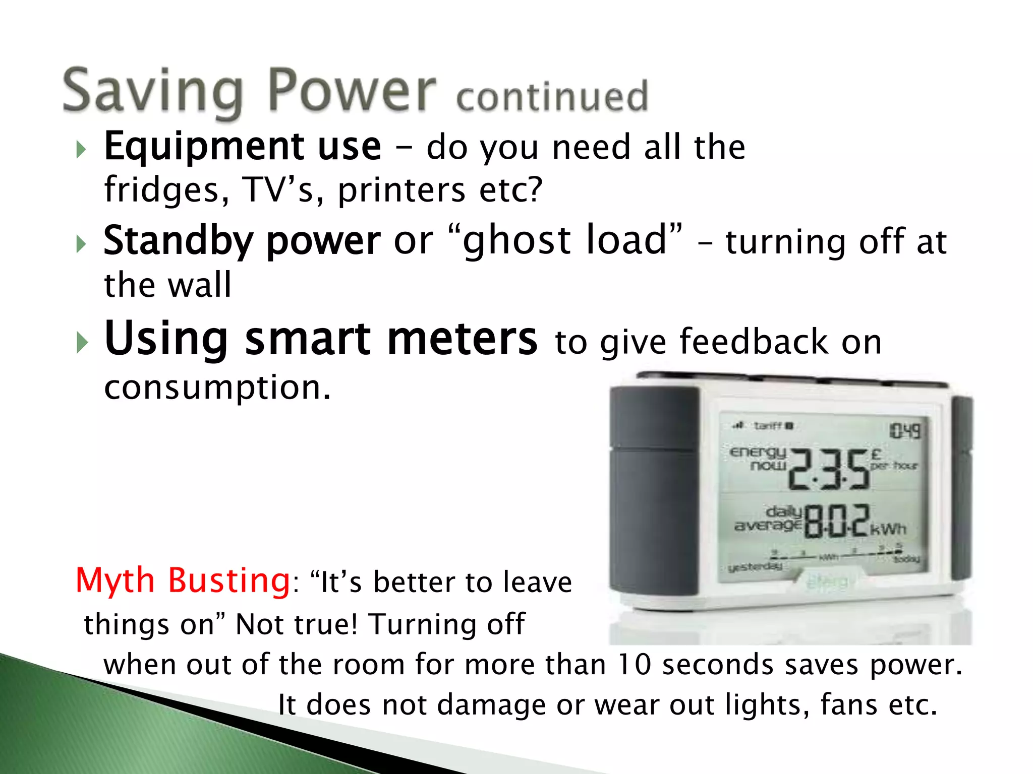    Equipment use – do you need all the
    fridges, TV’s, printers etc?
   Standby power or “ghost load” – turning off at
    the wall
   Using smart meters             to give feedback on
    consumption.




Myth Busting: “It’s better to leave
things on” Not true! Turning off
  when out of the room for more than 10 seconds saves power.
              It does not damage or wear out lights, fans etc.
 
