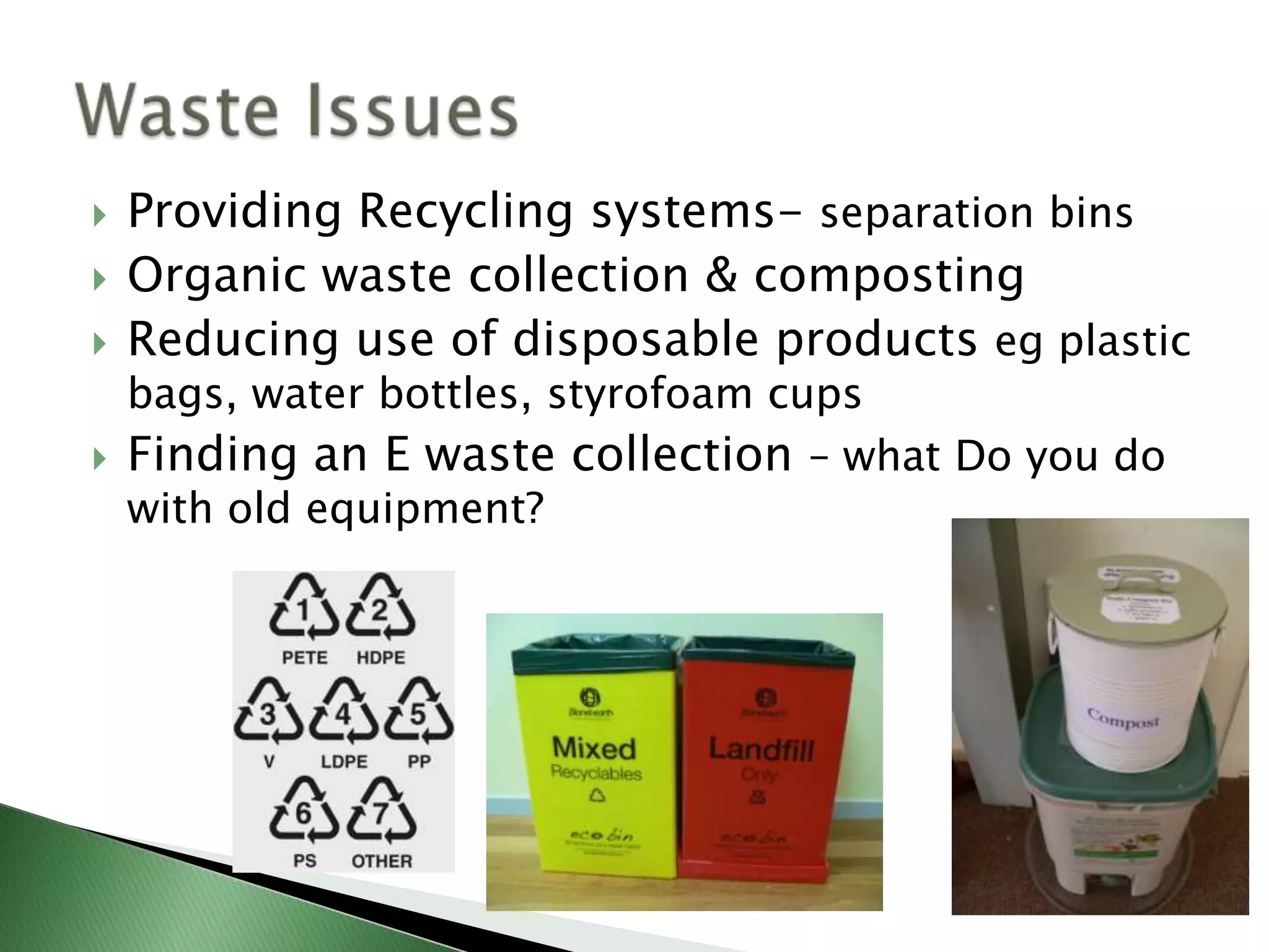    Providing Recycling systems- separation bins
   Organic waste collection & composting
   Reducing use of disposable products eg plastic
    bags, water bottles, styrofoam cups
   Finding an E waste collection – what Do you do
    with old equipment?
 