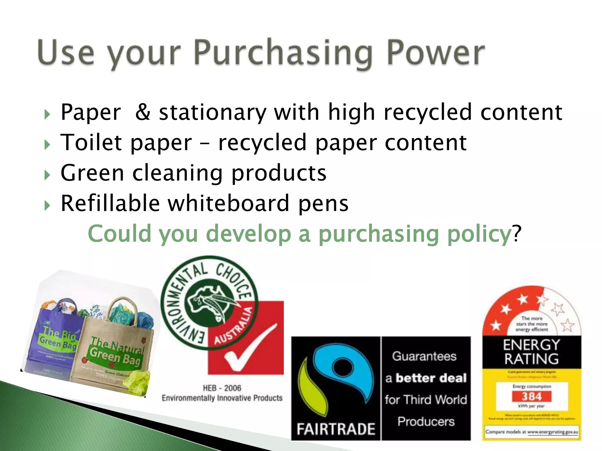    Paper & stationary with high recycled content
   Toilet paper – recycled paper content
   Green cleaning products
   Refillable whiteboard pens
      Could you develop a purchasing policy?
 