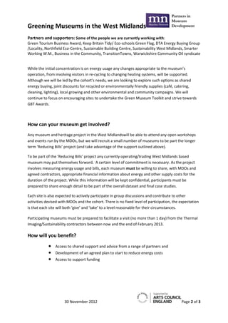Greening Museums in the West Midlands
Partners and supporters: Some of the people we are currently working with:
Green Tourism Business Award, Keep Britain Tidy/ Eco-schools Green Flag, DTA Energy Buying Group
/Locality, Northfield Eco-Centre, Sustainable Building Centre, Sustainability West Midlands, Smarter
Working W.M., Business in the Community, TransitionTowns, Warwickshire Community Oil syndicate


While the initial concentration is on energy usage any changes appropriate to the museum’s
operation, from involving visitors in re-cycling to changing heating systems, will be supported.
Although we will be led by the cohort’s needs, we are looking to explore such options as shared
energy buying, joint discounts for recycled or environmentally friendly supplies (café, catering,
cleaning, lighting), local growing and other environmental and community campaigns. We will
continue to focus on encouraging sites to undertake the Green Museum Toolkit and strive towards
GBT Awards.



How can your museum get involved?
Any museum and heritage project in the West Midlandswill be able to attend any open workshops
and events run by the MDOs, but we will recruit a small number of museums to be part the longer
term ‘Reducing Bills’ project (and take advantage of the support outlined above).

To be part of the ‘Reducing Bills’ project any currently operating/trading West Midlands based
museum may put themselves forward. A certain level of commitment is necessary. As the project
involves measuring energy usage and bills, each museum must be willing to share, with MDOs and
agreed contractors, appropriate financial information about energy and other supply costs for the
duration of the project. While this information will be kept confidential, participants must be
prepared to share enough detail to be part of the overall dataset and final case studies.

Each site is also expected to actively participate in group discussions and contribute to other
activities devised with MDOs and the cohort. There is no fixed level of participation, the expectation
is that each site will both ‘give’ and ‘take’ to a level reasonable for their circumstances.

Participating museums must be prepared to facilitate a visit (no more than 1 day) from the Thermal
Imaging/Sustainability contractors between now and the end of February 2013.

How will you benefit?
                Access to shared support and advice from a range of partners and
                Development of an agreed plan to start to reduce energy costs
                Access to support funding




                     30 November 2012                                                      Page 2 of 3
 