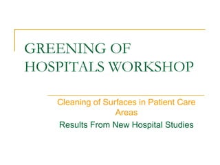 GREENING OF
HOSPITALS WORKSHOP

   Cleaning of Surfaces in Patient Care
                  Areas
   Results From New Hospital Studies
 