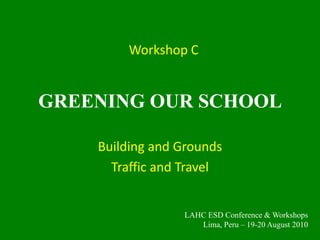 GREENING OUR SCHOOL Building and Grounds Traffic and Travel Workshop C LAHC ESD Conference & Workshops Lima, Peru – 19-20 August 2010 