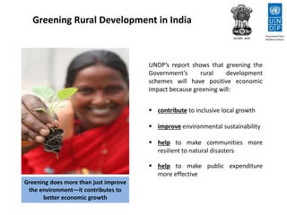 Greening Rural Development in India
UNDP’s report shows that greening the
Government’s rural development
schemes will have positive economic
impact because greening will:
 contribute to inclusive local growth
 improve environmental sustainability
 help to make communities more
resilient to natural disasters
 help to make public expenditure
more effective
Greening does more than just improve
the environment—it contributes to
better economic growth
 