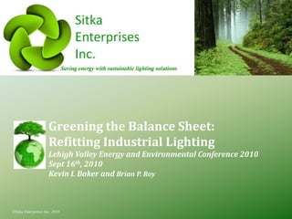 Greening the Balance Sheet:
                     Refitting Industrial Lighting
                     Lehigh Valley Energy and Environmental Conference 2010
                     Sept 16th, 2010
                     Kevin I. Baker and Brian P. Roy



©Sitka Enterprises Inc, 2010
 