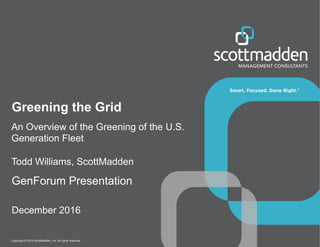Copyright © 2016 ScottMadden, Inc. All rights reserved.
Greening the Grid
GenForum Presentation
December 2016
An Overview of the Greening of the U.S.
Generation Fleet
Todd Williams, ScottMadden
 