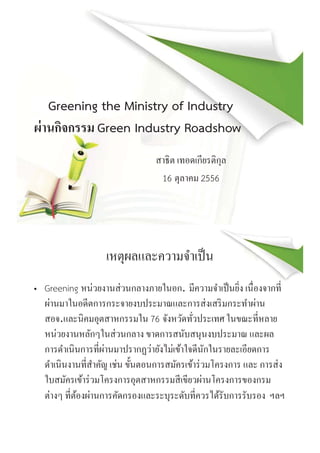Greening the Ministry of Industry
ผ่านกิจกรรม Green Industry Roadshow
สาธิต เทอดเกียรติกุล
16 ตุลาคม 2556
เหตุผลและความจําเป็น
• Greening หน่วยงานส่วนกลางภายในอก. มีความจําเป็นยิง เนืองจากที
ผ่านมาในอดีตการกระจายงบประมาณและการส่งเสริมกระทําผ่าน
สอจ.และนิคมอุตสาหกรรมใน 76 จังหวัดทัวประเทศ ในขณะทีหลาย
หน่วยงานหลักๆในส่วนกลาง ขาดการสนับสนุนงบประมาณ และผล
การดําเนินการทีผ่านมาปรากฏว่ายังไม่เข้าใจดีนักในรายละเอียดการ
ดําเนินงานทีสําคัญ เช่น ขันตอนการสมัครเข้าร่วมโครงการ และ การส่ง
ใบสมัครเข้าร่วมโครงการอุตสาหกรรมสีเขียวผ่านโครงการของกรม
ต่างๆ ทีต้องผ่านการคัดกรองและระบุระดับทีควรได้รับการรับรอง ฯลฯ
 
