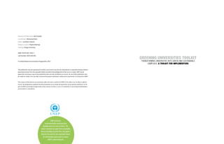 UNEP promotes 
environmentally sound practices 
globally and in its own activities. This 
report is printed on paper from sustainable 
forests including recycled fibre. the paper is 
chlorine free and the inks vegetable-based. 
Our distribution policy aims to reduce 
UNEP’s carbon footprint. 
Director of Publication: Nick Nuttall 
Coordinator: Mohamed Atani 
Editor: Jonathan Clayton 
Design & Layout: Virginia Njoroge 
Printing: Tongji University 
ISBN: 978-92-807-3345-7 
Job Number: DEP/1687/NA 
© United Nations Environment Programme, 2013 
This publication may be reproduced in whole or part and in any form for educational or nonprofit purposes without 
special permission from the copyright holder provided acknowledgement of the source is made. UNEP would 
appreciate receiving a copy of any publication that uses this workbook as a source. No use of this publication may 
be made for resale or for any other commercial purpose whatsoever without prior permission in writing from UNEP. 
The contents of this book do not necessarily reflect the views or policies of UNEP or the editors, nor are they an official 
record. The designations employed and the presentation do not imply the expressions of any opinion whatsoever on the 
part of UNEP concerning the legal status of any country, territory or city or its authority or concerning the delimitation 
of its frontiers or boundaries. 
GREENING UNIVERSITIES TOOLKIT 
TRANSFORMING UNIVERSITIES INTO GREEN AND SUSTAINABLE 
CAMPUSES: A TOOLKIT FOR IMPLEMENTERS 
 