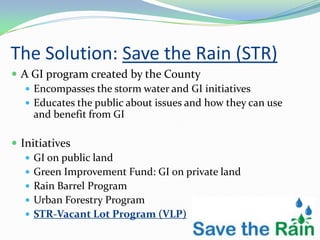 The Solution: Save the Rain (STR)
 A GI program created by the County
    Encompasses the storm water and GI initiatives
    Educates the public about issues and how they can use
     and benefit from GI

 Initiatives
    GI on public land
    Green Improvement Fund: GI on private land
    Rain Barrel Program
    Urban Forestry Program
    STR-Vacant Lot Program (VLP)
 