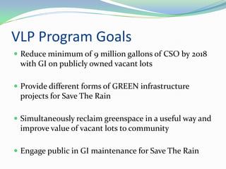 VLP Program Goals
 Reduce minimum of 9 million gallons of CSO by 2018
 with GI on publicly owned vacant lots

 Provide different forms of GREEN infrastructure
 projects for Save The Rain

 Simultaneously reclaim greenspace in a useful way and
 improve value of vacant lots to community

 Engage public in GI maintenance for Save The Rain
 