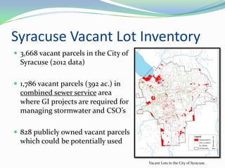 Syracuse Vacant Lot Inventory
 3,668 vacant parcels in the City of
  Syracuse (2012 data)

 1,786 vacant parcels (392 ac.) in
  combined sewer service area
  where GI projects are required for
  managing stormwater and CSO’s

 828 publicly owned vacant parcels
  which could be potentially used

                                        Vacant Lots in the City of Syracuse.
 