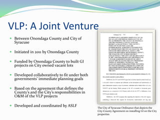 VLP: A Joint Venture
 Between Onondaga County and City of
  Syracuse

 Initiated in 2011 by Onondaga County

 Funded by Onondaga County to built GI
  projects on City owned vacant lots

 Developed collaboratively to fit under both
  governments’ immediate planning goals

 Based on the agreement that defines the
  County’s and the City’s responsibilities in
  O&M of the VLP projects

 Developed and coordinated by ASLF             The City of Syracuse Ordinance that depicts the
                                                City-County Agreement on installing GI on the City
                                                properties
 