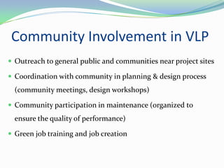 Community Involvement in VLP
 Outreach to general public and communities near project sites

 Coordination with community in planning & design process
  (community meetings, design workshops)

 Community participation in maintenance (organized to
  ensure the quality of performance)

 Green job training and job creation
 