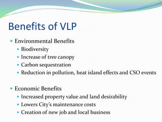 Benefits of VLP
 Environmental Benefits
    Biodiversity
    Increase of tree canopy
    Carbon sequestration
    Reduction in pollution, heat island effects and CSO events


 Economic Benefits
    Increased property value and land desirability
    Lowers City’s maintenance costs
    Creation of new job and local business
 