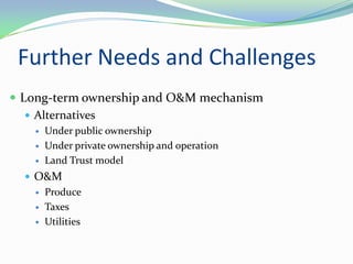 Further Needs and Challenges
 Long-term ownership and O&M mechanism
    Alternatives
      Under public ownership
      Under private ownership and operation
      Land Trust model
   O&M
      Produce
      Taxes
      Utilities
 