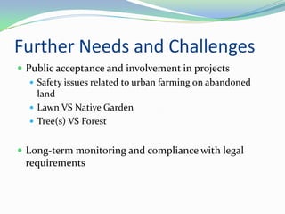 Further Needs and Challenges
 Public acceptance and involvement in projects
    Safety issues related to urban farming on abandoned
     land
    Lawn VS Native Garden
    Tree(s) VS Forest


 Long-term monitoring and compliance with legal
  requirements
 