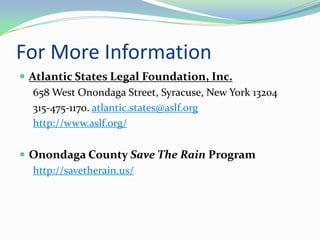 For More Information
 Atlantic States Legal Foundation, Inc.
   658 West Onondaga Street, Syracuse, New York 13204
   315-475-1170. atlantic.states@aslf.org
   http://www.aslf.org/

 Onondaga County Save The Rain Program
  http://savetherain.us/
 
