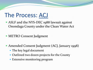 The Process: ACJ
 ASLF and the NYS-DEC 1988 lawsuit against
 Onondaga County under the Clean Water Act

 METRO Consent Judgment


 Amended Consent Judgment (ACJ, January 1998)
    The key legal document
    Outlined two dozen projects for the County
    Extensive monitoring program
 