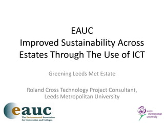 EAUCImproved Sustainability Across Estates Through The Use of ICT Greening Leeds Met Estate Roland Cross Technology Project Consultant, Leeds Metropolitan University 