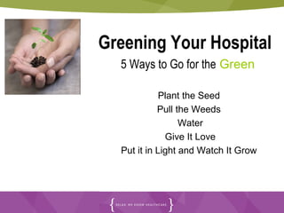 Greening Your Hospital
  5 Ways to Go for the Green

             Plant the Seed
            Pull the Weeds
                  Water
              Give It Love
  Put it in Light and Watch It Grow
 