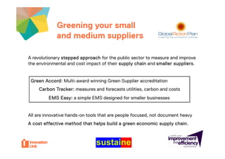 Greening your small       Insert
             and medium suppliersur project
                                       logo here


A revolutionary stepped approach for the public sector to measure and improve
the environmental and cost impact of their supply chain and smaller suppliers.


 Green Accord: M lti
 G     A    d Multi-award winning G
                        d i i Green S
                                    Supplier accreditation
                                        li        dit ti
     Carbon Tracker: measures and forecasts utilities, carbon and costs
         EMS Easy: a simple EMS designed for smaller businesses


All are innovative hands-on tools that are people focused not document heavy
                                                  focused,
A cost effective method that helps build a green economic supply chain.
 