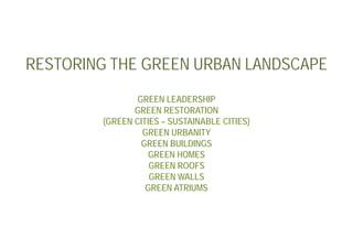 RESTORING THE GREEN URBAN LANDSCAPE
                GREEN LEADERSHIP
               GREEN RESTORATION
        (GREEN CITIES – SUSTAINABLE CITIES)
                 GREEN URBANITY
                 GREEN BUILDINGS
                   GREEN HOMES
                   GREEN ROOFS
                   GREEN WALLS
                  GREEN ATRIUMS
 