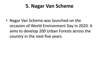 5. Nagar Van Scheme
• Nagar Van Scheme was launched on the
occasion of World Environment Day in 2020. It
aims to develop 200 Urban Forests across the
country in the next five years.
 
