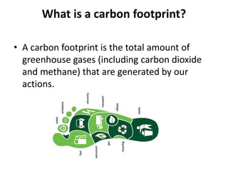 What is a carbon footprint?
• A carbon footprint is the total amount of
greenhouse gases (including carbon dioxide
and methane) that are generated by our
actions.
 