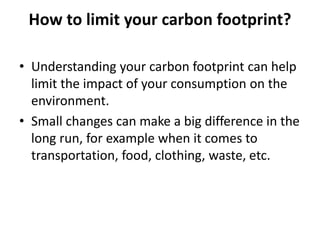 How to limit your carbon footprint?
• Understanding your carbon footprint can help
limit the impact of your consumption on the
environment.
• Small changes can make a big difference in the
long run, for example when it comes to
transportation, food, clothing, waste, etc.
 