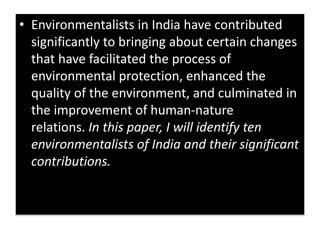 • Environmentalists in India have contributed
significantly to bringing about certain changes
that have facilitated the process of
environmental protection, enhanced the
quality of the environment, and culminated in
the improvement of human-nature
relations. In this paper, I will identify ten
environmentalists of India and their significant
contributions.
 