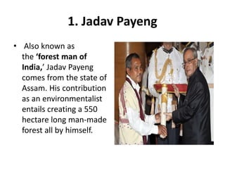 1. Jadav Payeng
• Also known as
the ‘forest man of
India,’ Jadav Payeng
comes from the state of
Assam. His contribution
as an environmentalist
entails creating a 550
hectare long man-made
forest all by himself.
 
