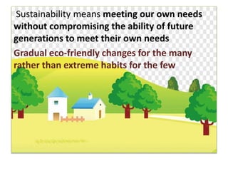Sustainability means meeting our own needs
without compromising the ability of future
generations to meet their own needs
Gradual eco-friendly changes for the many
rather than extreme habits for the few
 