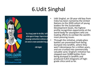 6.Udit Singhal
• Udit Singhal, an 18-year-old boy from
India has been named by the United
Nations to the 2020 cohort of young
leaders for the Sustainable
Development Goals, the highest
profile recognition opportunity at the
world body for youngsters who are
leading efforts to combat the world’s
most pressing issues.
• Through the initiative, empty glass
bottles are prevented from being
dumped into landfills, where they
won’t decompose for a million years,
and are crushed into commercially
valuable sand, Singhal’s initiative has
stopped over 8,000 bottles from
being dumped in landfills and
produced 4,815 kilograms of high-
grade silica sand so far.
 