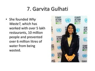7. Garvita Gulhati
• She founded Why
Waste?, which has
worked with over 5 lakh
restaurants, 10 million
people and prevented
over 6 million litres of
water from being
wasted.
 