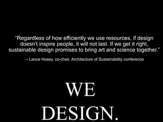 “Regardless of how efficiently we use resources, if design
doesn’t inspire people, it will not last. If we get it right,
sustainable design promises to bring art and science together.”
– Lance Hosey, co-chair, Architecture of Sustainability conference
WE
DESIGN.
 