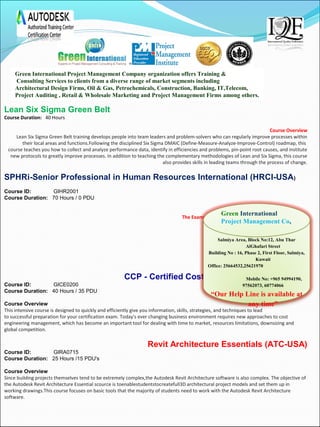 Lean Six Sigma Green Belt
Course Duration:   40 Hours
Course Overview
Lean Six Sigma Green Belt training develops people into team leaders and problem-solvers who can regularly improve processes within
 their local areas and functions.Following the disciplined Six Sigma DMAIC (Define-Measure-Analyze-Improve-Control) roadmap, this 
course teaches you how to collect and analyze performance data, identify in efficiencies and problems, pin-point root causes, and institute
 new protocols to greatly improve processes. In addition to teaching the complementary methodologies of Lean and Six Sigma, this course
 also provides skills in leading teams through the process of change.
SPHRi-Senior Professional in Human Resources International (HRCI-USA)
Course ID:               GIHR2001 
Course Duration:   70 Hours / 0 PDU
The Exams assess your Knowledge in the following Areas
SPHRi®
Business Management and Strategy (30%)
Workforce Planning and Employment (17%)
Human Resource Development (19%)
Compensation and Benefits (13%)
Employee and Labor Relations (14%)
Risk Management (7%)
CCP - Certified Cost Professional (AACE-USA)
Course ID:               GICE0200 
Course Duration:   40 Hours / 35 PDU
Course Overview
This intensive course is designed to quickly and efficiently give you information, skills, strategies, and techniques to lead 
to successful preparation for your certification exam. Today's ever changing business environment requires new approaches to cost 
engineering management, which has become an important tool for dealing with time to market, resources limitations, downsizing and 
global competition.
Revit Architecture Essentials (ATC-USA)
Course ID: GIRA0715
Course Duration: 25 Hours /15 PDU's
Course Overview
Since building projects themselves tend to be extremely complex,the Autodesk Revit Architecture software is also complex. The objective of 
the Autodesk Revit Architecture Essential scource is toenablestudentstocreatefull3D architectural project models and set them up in 
working drawings.This course focuses on basic tools that the majority of students need to work with the Autodesk Revit Architecture 
software.
 
 
Green International Project Management Company organization offers Training &
Consulting Services to clients from a diverse range of market segments including
Architectural Design Firms, Oil & Gas, Petrochemicals, Construction, Banking, IT,Telecom,
Project Auditing , Retail & Wholesale Marketing and Project Management Firms among others. 
Salmiya Area, Block No:12, Abu Thar
AlGhafari Street
Building No : 16, Phase 2, First Floor, Salmiya,
Kuwait
Office: 25664532,25621970
Mobile No: +965 94994190,
97562073, 60774066
“Our Help Line is available at
any time”
Green International
Project Management Co,
 