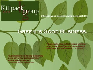 Green is Good Business. “ Sustainability is on its way to becoming a core part of how businesses think about everything they do” –  Andrew Shapiro, GreenOrder  “ Ecologically responsible business practices result in significant gains for our customers, associates, and shareholders.”   –   Walmart infusing your business with sustainability 
