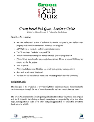 Green Israel Pub Quiz - Leader's Guide
                      Written by: Shlomo Schwartz | Produced by: Eliav Rodman


Supplies Necessary:

      A screen and speaker system of sufficient size so that everyone in your audience can
       properly watch and hear the media portion of the program
      A DVD player or computer and corresponding projector
      The "Green Israel Pub Quiz" program DVD
      Printed version of the Program "Leader's Guide" (file on program DVD)
      Printed trivia questions for each participant/group (file on program DVD) and an
       answer key for the judges
      Pens or pencils
      Prizes (try to have something that can be divided amongst team members)
      iPod with Israeli music (optional)
      Pictures and posters of Israel and Israeli nature to post on the walls (optional)


Program Goals:

The main goal of the program is to provide insight into Israeli society and its connection to
the environment, through the use of pop culture media, such as commercials and video.



The Israel Pub Quiz aims to educate participants about Israel in a way that is both organic
and fun. It does this by infusing an Israeli atmosphere, accompanied by trivia, into a bar
night. Participants will learn about Israel and gain appreciation for issues that are at the
forefront of Israeli life.




              © All Rights Reserved
              WZO Department for Diaspora Activities
 