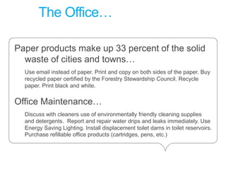 The Office… Paper products make up 33 percent of the solid waste of cities and towns…Use email instead of paper. Print and copy on both sides of the paper. Buy recycled paper certified by the Forestry Stewardship Council. Recycle paper. Print black and white.Office Maintenance…Discuss with cleaners use of environmentally friendly cleaning supplies and detergents.  Report and repair water drips and leaks immediately. Use Energy Saving Lighting. Install displacement toilet dams in toilet reservoirs. Purchase refillable office products (cartridges, pens, etc.)