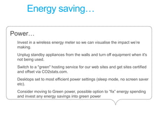 Energy saving…Power…Invest in a wireless energy meter so we can visualise the impact we’re making. Unplug standby appliances from the walls and turn off equipment when it's not being used. Switch to a "green" hosting service for our web sites and get sites certified and offset via CO2stats.com. Desktops set to most efficient power settings (sleep mode, no screen saver etc). Consider moving to Green power, possible option to “fix” energy spending and invest any energy savings into green power