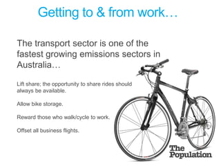 Getting to & from work… The transport sector is one of the fastest growing emissions sectors in Australia…Lift share; the opportunity to share rides should always be available. Allow bike storage. Reward those who walk/cycle to work.Offset all business flights.