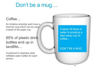 Don’t be a mug…Coffee…An initiative whereby each have a thermos mug which can be used instead of the paper cup.65% of plastic drink bottles end up in landfills…Investment in stainless steel refillable water bottles for each person.It takes 40 litres of water to produce a take away cup of coffee…DON’T BE A MUG