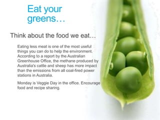 Eat your greens…Think about the food we eat… Eating less meat is one of the most useful things you can do to help the environment. According to a report by the Australian Greenhouse Office, the methane produced by Australia's cattle and sheep has more impact than the emissions from all coal-fired power stations in Australia.	Monday is Veggie Day in the office. Encourage food and recipe sharing.