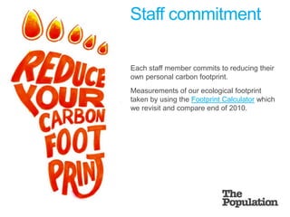 Staff commitment	Each staff member commits to reducing their own personal carbon footprint.	Measurements of our ecological footprint taken by using the Footprint Calculator which we revisit and compare end of 2010.