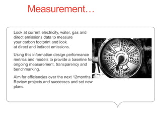 Measurement…	Look at current electricity, water, gas and direct emissions data to measure your carbon footprint and look at direct and indirect emissions. 	Using this information design performance metrics and models to provide a baseline for ongoing measurement, transparency and benchmarking.	Aim for efficiencies over the next 12months.Review projects and successes and set new plans.