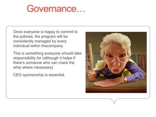 Governance…	Once everyone is happy to commit to the policies, the program will be consistently managed by every individual within thecompany.	This is something everyone should take responsibility for (although it helps if there’s someone who can crack the whip where necessary)	CEO sponsorship is essential.