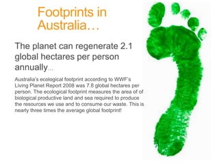 Footprints in Australia…	The planet can regenerate 2.1 global hectares per person annually…		Australia’s ecological footprint according to WWF’s Living Planet Report 2008 was 7.8 global hectares per person. The ecological footprint measures the area of of biological productive land and sea required to produce the resources we use and to consume our waste. This is nearly three times the average global footprint!