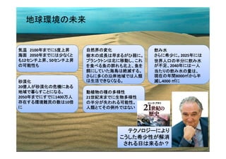 地球環境の未来


気温 2100年までに5度上昇     自然界の変化            飲み水
海面 2050年までには少なくと    樹木の成長は早まるがひ弱に。    さらに希少に。2025年には
も12センチ上昇、50センチ上昇    プランクトンは北に移動し、これ   世界人口の半分に飲み水
の可能性も               を食べる魚の群れも北上、魚を    が不足、2040年には一人
                    餌にしていた海鳥は絶滅する。    当たりの飲み水の量は、
                    さらに多くの沿岸地域では人類    現在の年間8000㎥から半
砂漠化                 は生活できなくなる。        減し4000 ㎥に
20億人が砂漠化の危機にある
地域で暮らすことになる。        動植物の種の多様性
2050年までにすでに1400万人   21世紀末までに生物多様性
存在する環境難民の数は10倍      の半分が失われる可能性。
に                   人類とてその例外ではない




                              テクノロジーにより
                            こうした希少性が解消
                             される日は来るか？            4
 