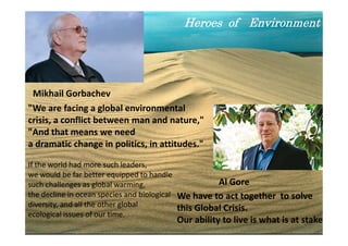 Heroes of Environment




 Mikhail Gorbachev
"We are facing a global environmental
crisis, a conflict between man and nature,"
"And that means we need
a dramatic change in politics, in attitudes."

If the world had more such leaders,
we would be far better equipped to handle
such challenges as global warming,                    Al Gore
the decline in ocean species and biological We have to act together to solve
diversity, and all the other global         this Global Crisis.
ecological issues of our time.
                                       Our ability to live is what is at 51
                                                                          stake
 